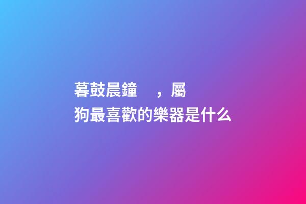 暮鼓晨鐘，屬狗最喜歡的樂器是什么
